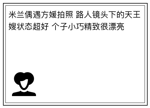 米兰偶遇方媛拍照 路人镜头下的天王嫂状态超好 个子小巧精致很漂亮